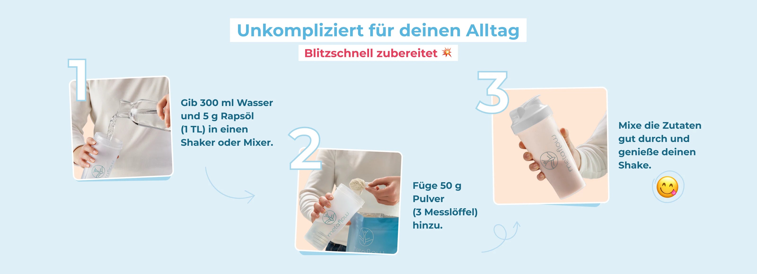 Eine Zubereitungsanleitung für den MetaFlow Shake. Gib 300 ml Wasser und 5g Rapsöl (1 TL) in einen Shaker oder Mixer. Füge anschließend 50g Pulver (3 Messlöffel) hinzu. Mixe die Zutaten zuletzt und genieße deinen Shake.