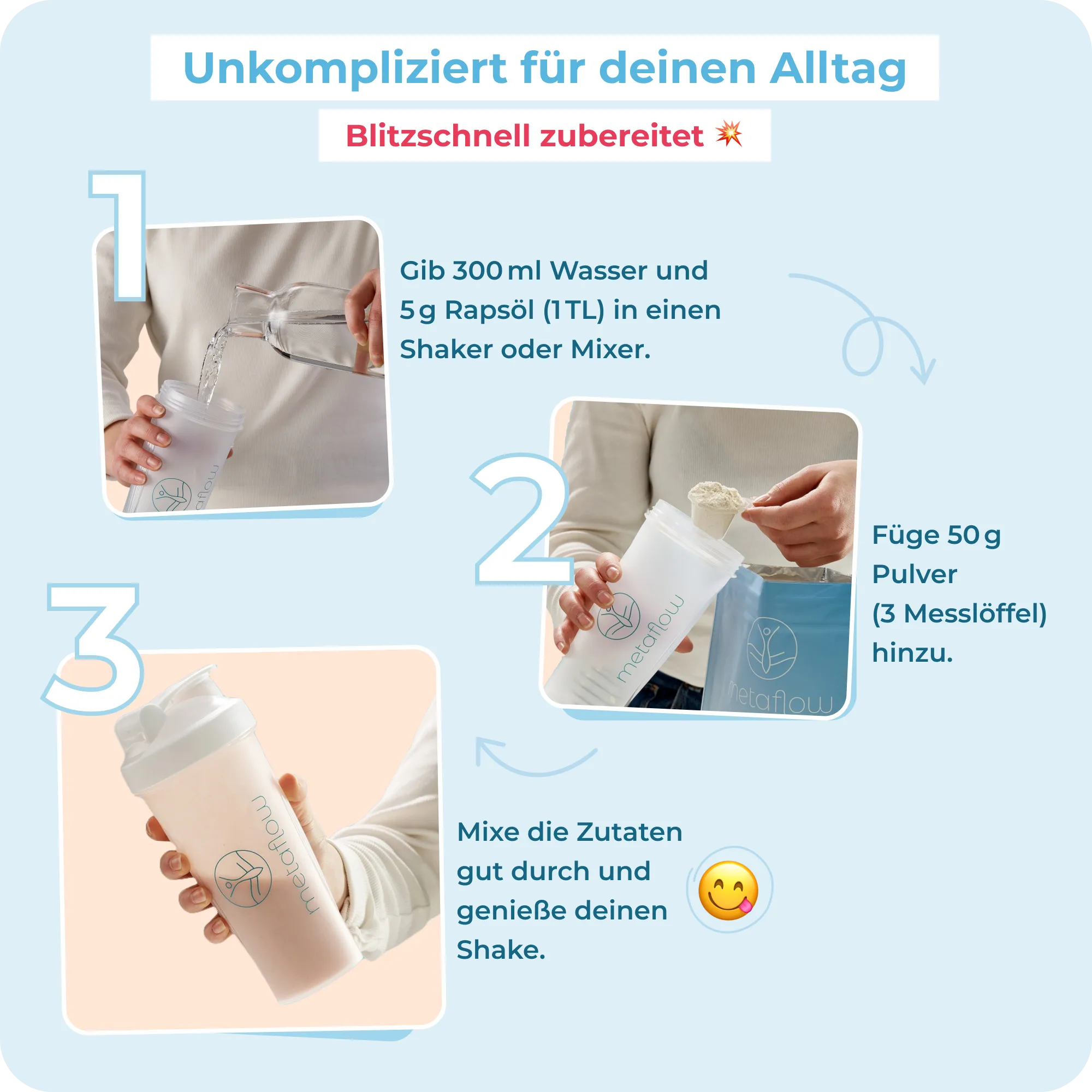 Eine Zubereitungsanleitung für den MetaFlow Shake. Gib 300 ml Wasser und 5g Rapsöl (1 TL) in einen Shaker oder Mixer. Füge anschließend 50g Pulver (3 Messlöffel) hinzu. Mixe die Zutaten zuletzt und genieße deinen Shake. 