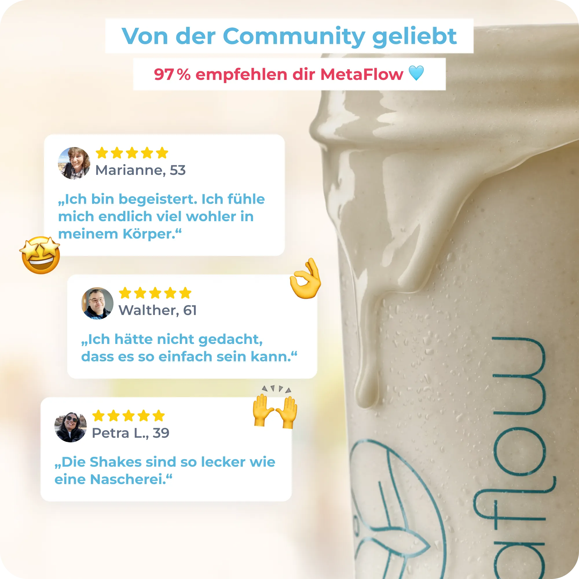 Ein MetaFlow Shake neben Kundenbewertungen. Marianne, 53 schreibt: Ich bin begeistert. Ich fühle mich endlich viel wohler in meinem Körper. Walther 61 schreibt, ich hätte nicht gedacht dass es so einfach sein kann. Petra L, 39 schreibt, Die Shakes sind so lecker wie eine Nascherei. 